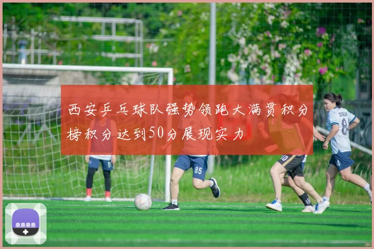 西安乒乓球队强势领跑大满贯积分榜积分达到50分展现实力