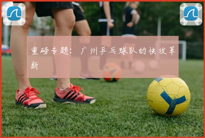 重磅专题：广州乒乓球队的快攻革新