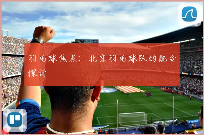 羽毛球焦点：北京羽毛球队的配合探讨