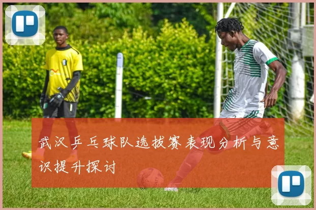 武汉乒乓球队选拔赛表现分析与意识提升探讨