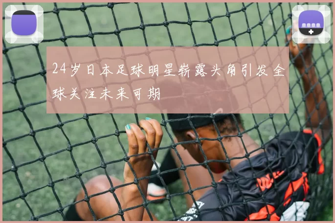 24岁日本足球明星崭露头角引发全球关注未来可期