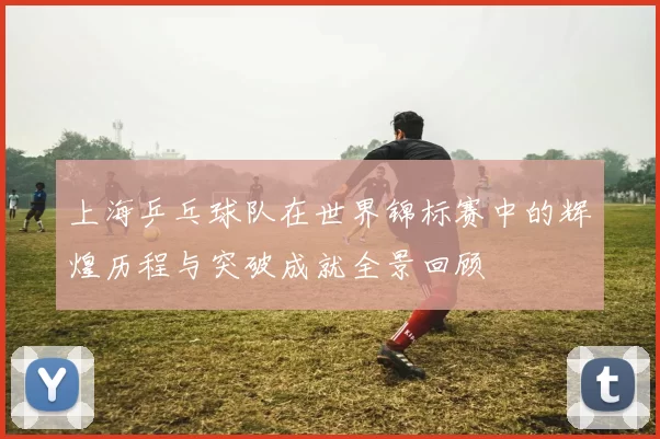 上海乒乓球队在世界锦标赛中的辉煌历程与突破成就全景回顾