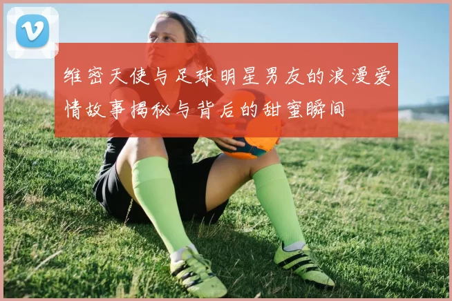 维密天使与足球明星男友的浪漫爱情故事揭秘与背后的甜蜜瞬间