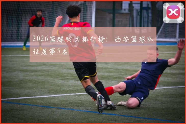2026篮球耐力排行榜：西安篮球队位居第5名