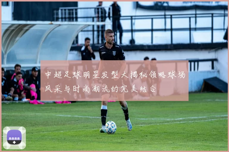 中超足球明星发型大揭秘领略球场风采与时尚潮流的完美结合